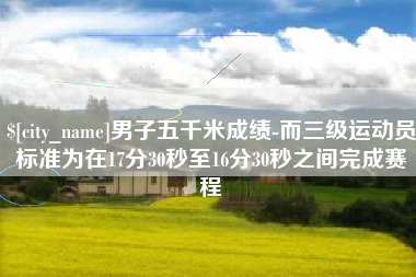 红河男子五千米成绩-而三级运动员标准为在17分30秒至16分30秒之间完成赛程