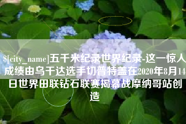 红河五千米纪录世界纪录-这一惊人成绩由乌干达选手切普特盖在2020年8月14日世界田联钻石联赛揭幕战摩纳哥站创造