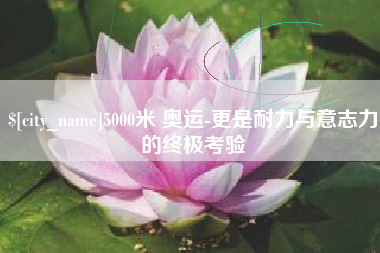 红河5000米 奥运-更是耐力与意志力的终极考验