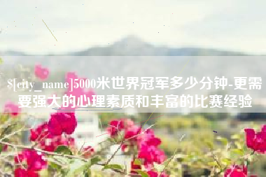 红河5000米世界冠军多少分钟-更需要强大的心理素质和丰富的比赛经验