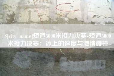 红河短道5000米接力决赛-短道5000米接力决赛：冰上的速度与激情碰撞