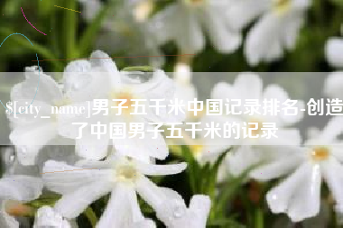 红河男子五千米中国记录排名-创造了中国男子五千米的记录