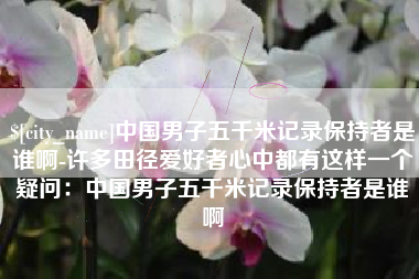 红河中国男子五千米记录保持者是谁啊-许多田径爱好者心中都有这样一个疑问：中国男子五千米记录保持者是谁啊