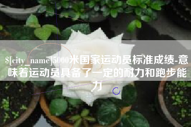红河5000米国家运动员标准成绩-意味着运动员具备了一定的耐力和跑步能力